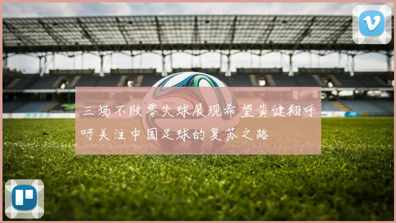 三场不败零失球展现希望黄健翔呼吁关注中国足球的复苏之路
