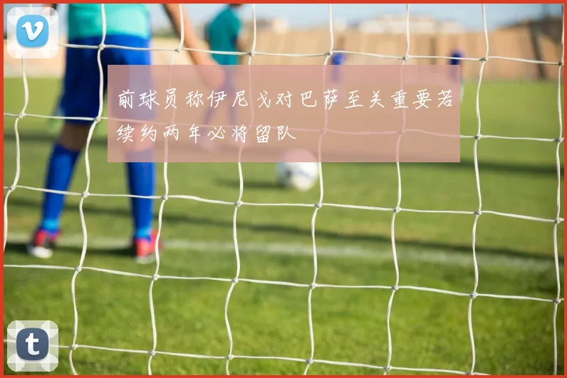 前球员称伊尼戈对巴萨至关重要若续约两年必将留队