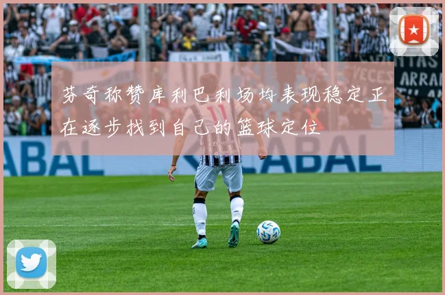 芬奇称赞库利巴利场均表现稳定正在逐步找到自己的篮球定位