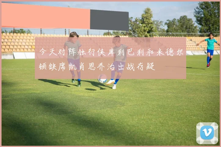 今天对阵独行侠库利巴利和米德尔顿缺席凯肖恩乔治出战存疑