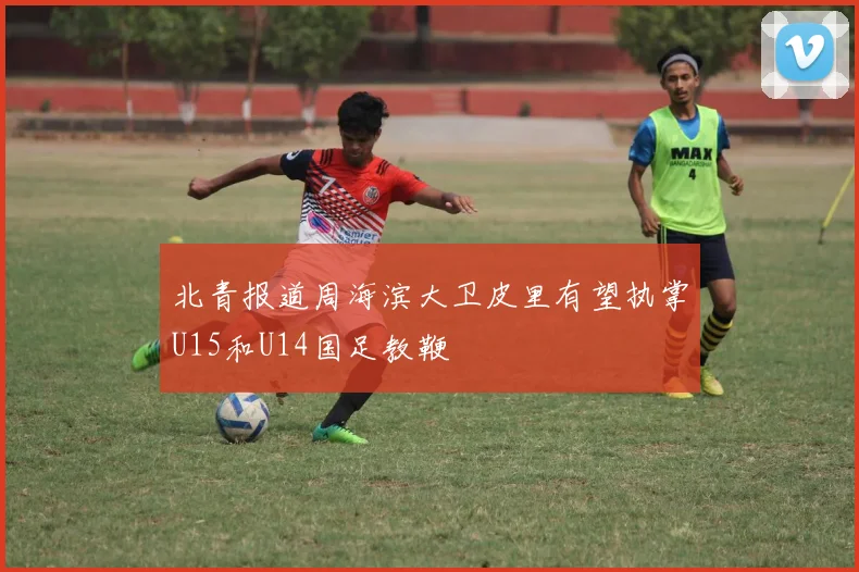 北青报道周海滨大卫皮里有望执掌U15和U14国足教鞭