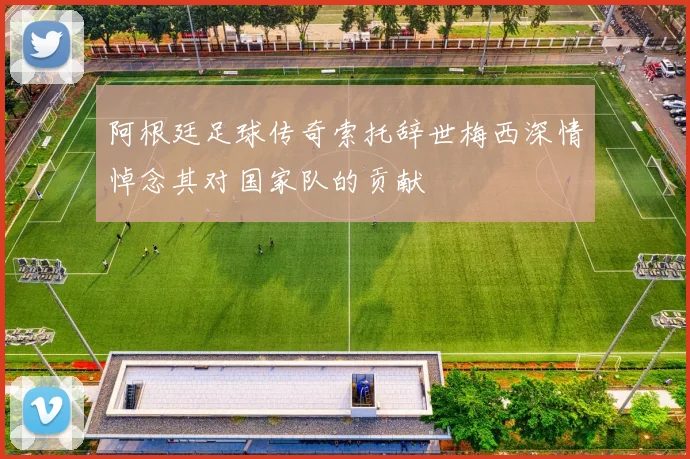 阿根廷足球传奇索托辞世梅西深情悼念其对国家队的贡献