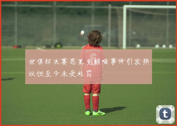 世俱杯决赛恩里克锁喉事件引发热议但至今未受处罚
