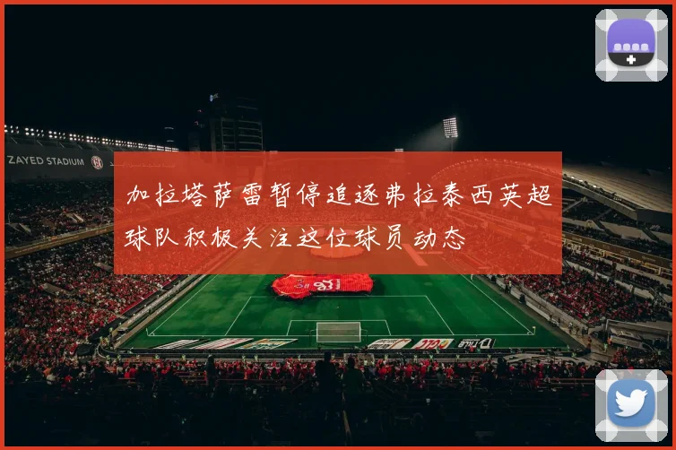 加拉塔萨雷暂停追逐弗拉泰西英超球队积极关注这位球员动态