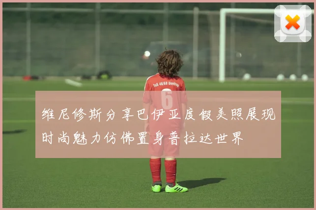 维尼修斯分享巴伊亚度假美照展现时尚魅力仿佛置身普拉达世界