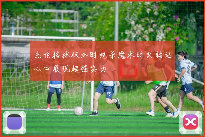 杰伦格林双加时绝杀魔术时刻铭记心中展现超强实力