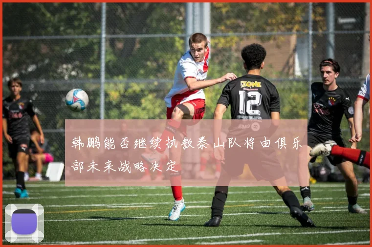 韩鹏能否继续执教泰山队将由俱乐部未来战略决定