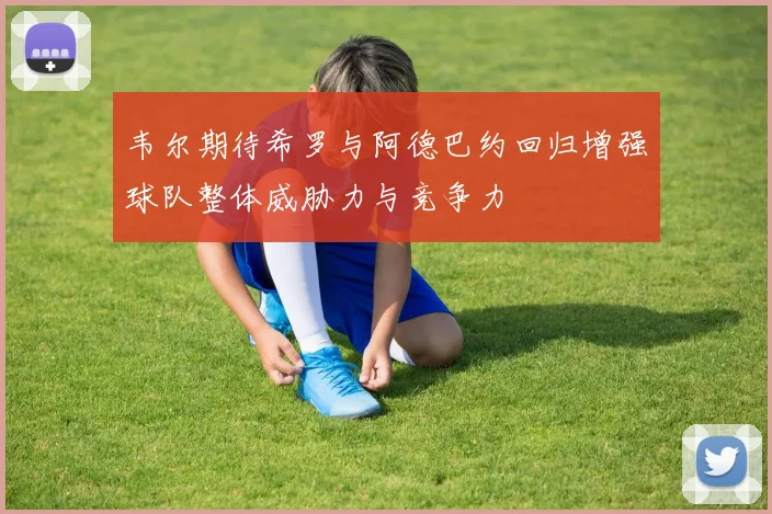 韦尔期待希罗与阿德巴约回归增强球队整体威胁力与竞争力