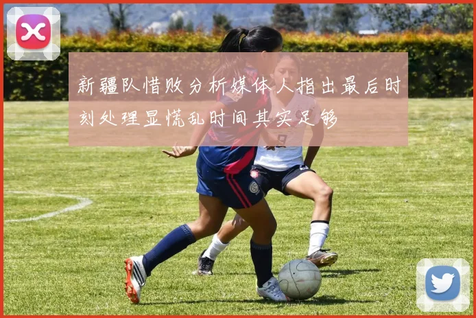 新疆队惜败分析媒体人指出最后时刻处理显慌乱时间其实足够