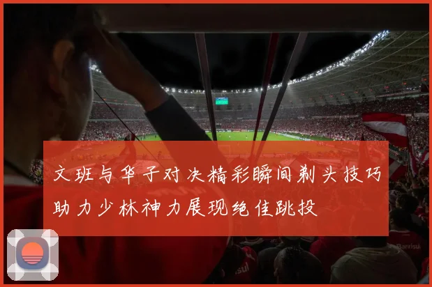 文班与华子对决精彩瞬间剃头技巧助力少林神力展现绝佳跳投