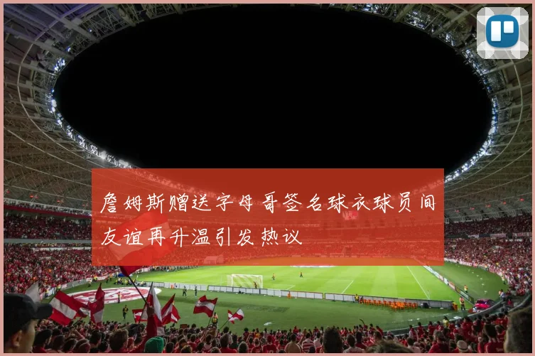 詹姆斯赠送字母哥签名球衣球员间友谊再升温引发热议