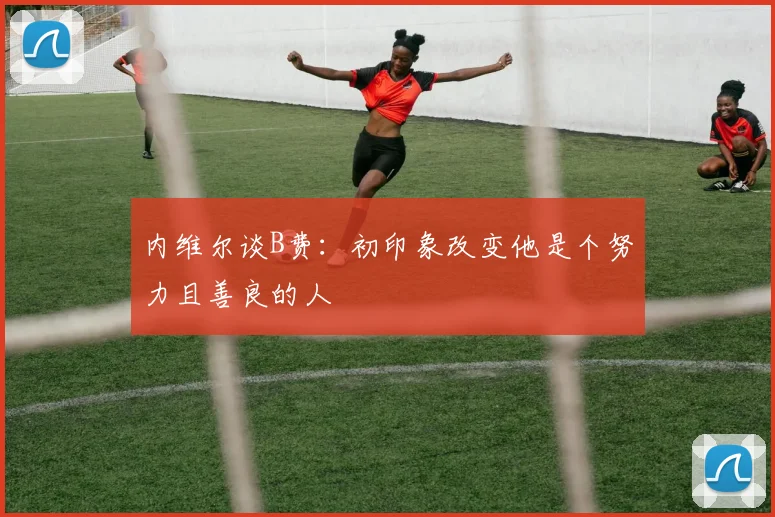 内维尔谈B费：初印象改变他是个努力且善良的人