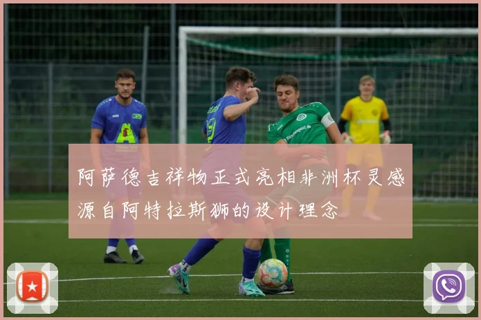 阿萨德吉祥物正式亮相非洲杯灵感源自阿特拉斯狮的设计理念