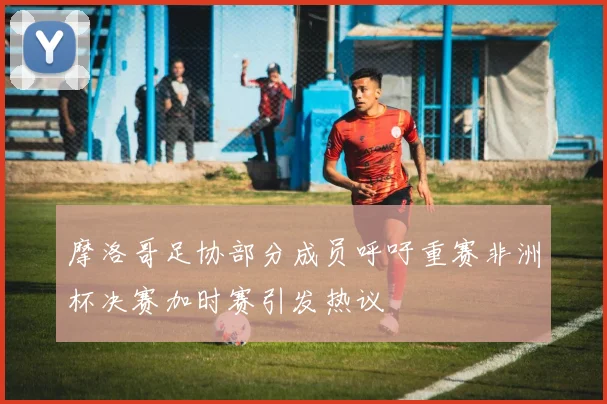 摩洛哥足协部分成员呼吁重赛非洲杯决赛加时赛引发热议