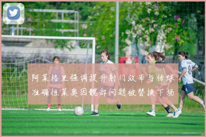 阿莱格里强调提升射门效率与传球准确性莱奥因髋部问题被替换下场