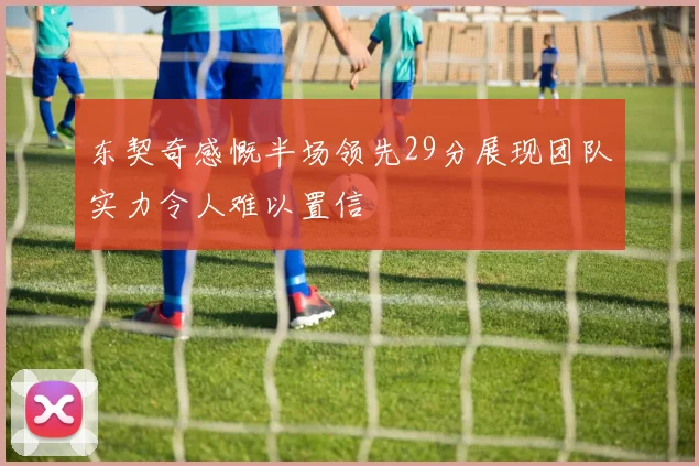 东契奇感慨半场领先29分展现团队实力令人难以置信