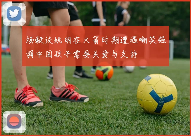 杨毅谈姚明在火箭时期遭遇嘲笑强调中国孩子需要关爱与支持