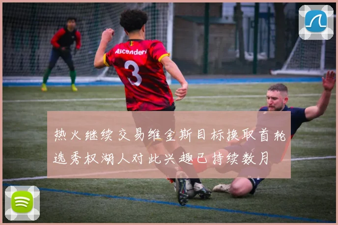 热火继续交易维金斯目标换取首轮选秀权湖人对此兴趣已持续数月