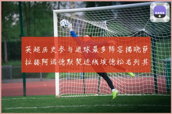 英超历史参与进球最多阵容揭晓萨拉赫阿诺德默契连线埃德松名列其中