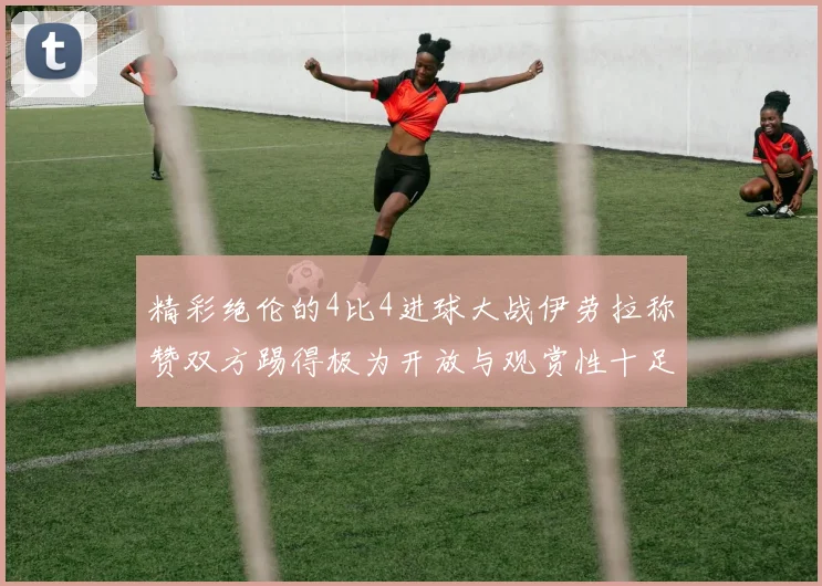精彩绝伦的4比4进球大战伊劳拉称赞双方踢得极为开放与观赏性十足