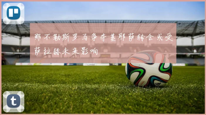 那不勒斯罗马争夺基耶萨转会或受萨拉赫未来影响