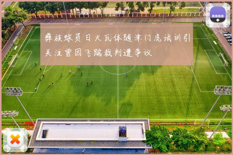 彝族球员日火瓦体随津门虎试训引关注曾因飞踹裁判遭争议