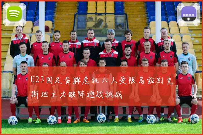 U23国足黄牌危机六人受限乌兹别克斯坦主力缺阵迎战挑战