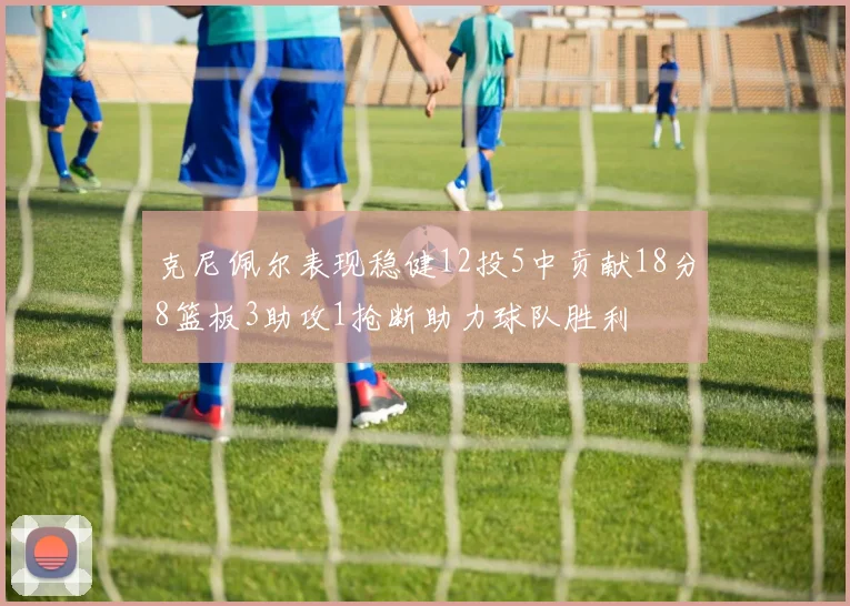 克尼佩尔表现稳健12投5中贡献18分8篮板3助攻1抢断助力球队胜利