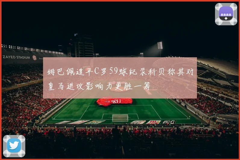 姆巴佩追平C罗59球纪录科贝称其对皇马进攻影响力更胜一筹