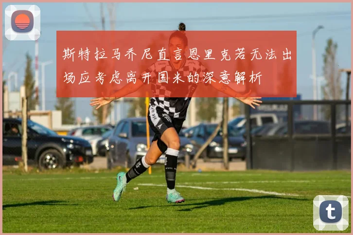 斯特拉马乔尼直言恩里克若无法出场应考虑离开国米的深意解析