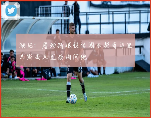 湖记：詹姆斯退役传闻东契奇与里夫斯尚未直接询问他