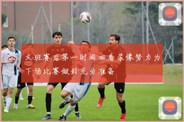 文班赛后第一时间回看录像努力为下场比赛做好充分准备