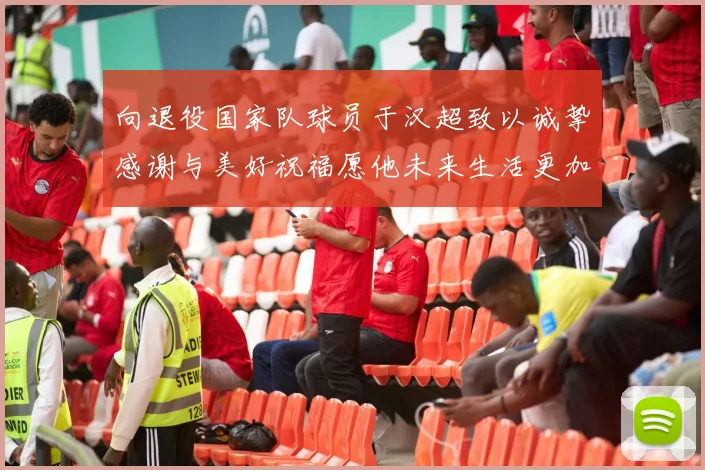 向退役国家队球员于汉超致以诚挚感谢与美好祝福愿他未来生活更加精彩