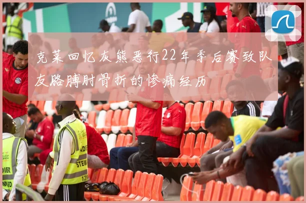 克莱回忆灰熊恶行22年季后赛致队友胳膊肘骨折的惨痛经历