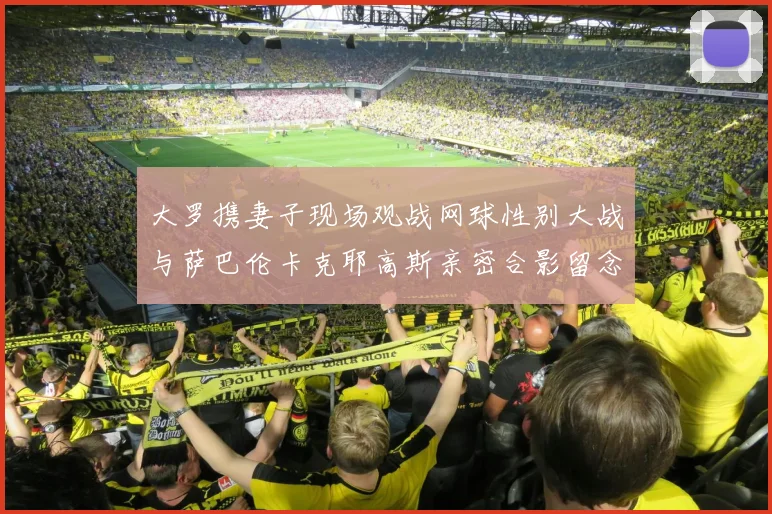 大罗携妻子现场观战网球性别大战与萨巴伦卡克耶高斯亲密合影留念