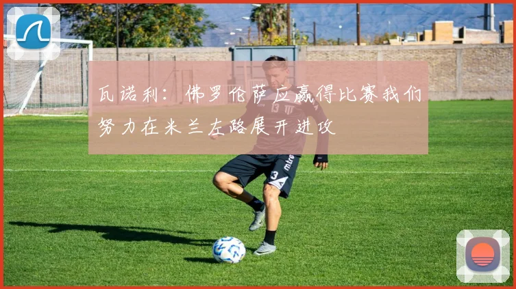 瓦诺利：佛罗伦萨应赢得比赛我们努力在米兰左路展开进攻