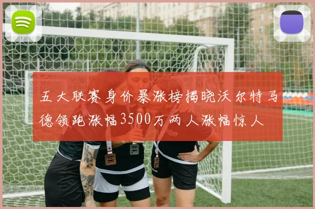 五大联赛身价暴涨榜揭晓沃尔特马德领跑涨幅3500万两人涨幅惊人