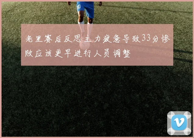 老里赛后反思主力疲惫导致33分惨败应该更早进行人员调整