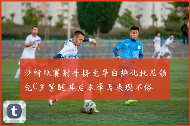 沙特联赛射手榜竞争白热化托尼领先C罗紧随其后本泽马表现不俗