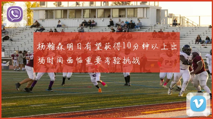 杨瀚森明日有望获得10分钟以上出场时间面临重要考验挑战