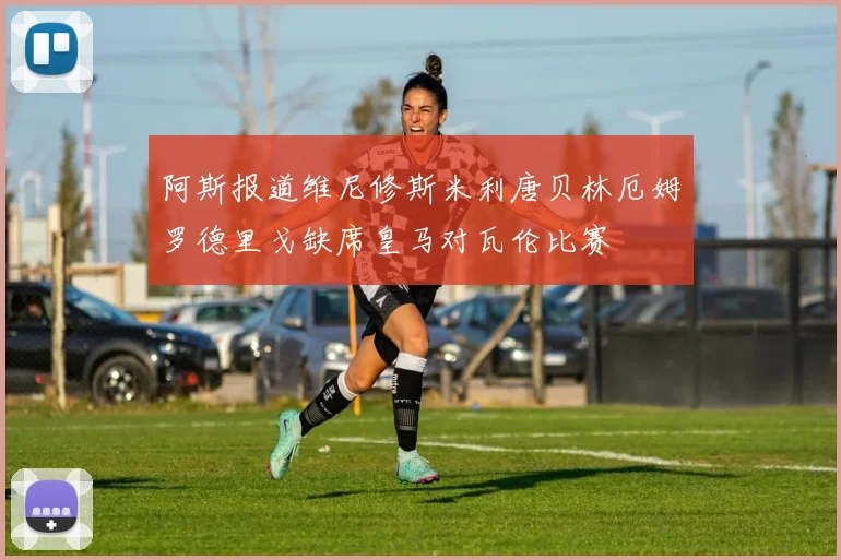 阿斯报道维尼修斯米利唐贝林厄姆罗德里戈缺席皇马对瓦伦比赛